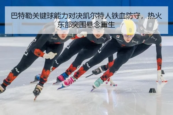 巴特勒关键球能力对决凯尔特人铁血防守，热火东部突围悬念重生