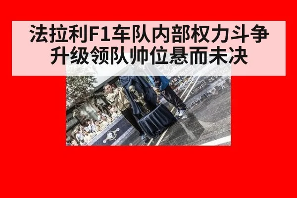 法拉利F1车队内部权力斗争升级领队帅位悬而未决