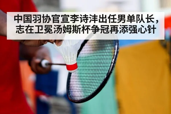 中国羽协官宣李诗沣出任男单队长，志在卫冕汤姆斯杯争冠再添强心针