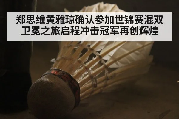 郑思维黄雅琼确认参加世锦赛混双卫冕之旅启程冲击冠军再创辉煌