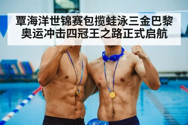 覃海洋世锦赛包揽蛙泳三金巴黎奥运冲击四冠王之路正式启航